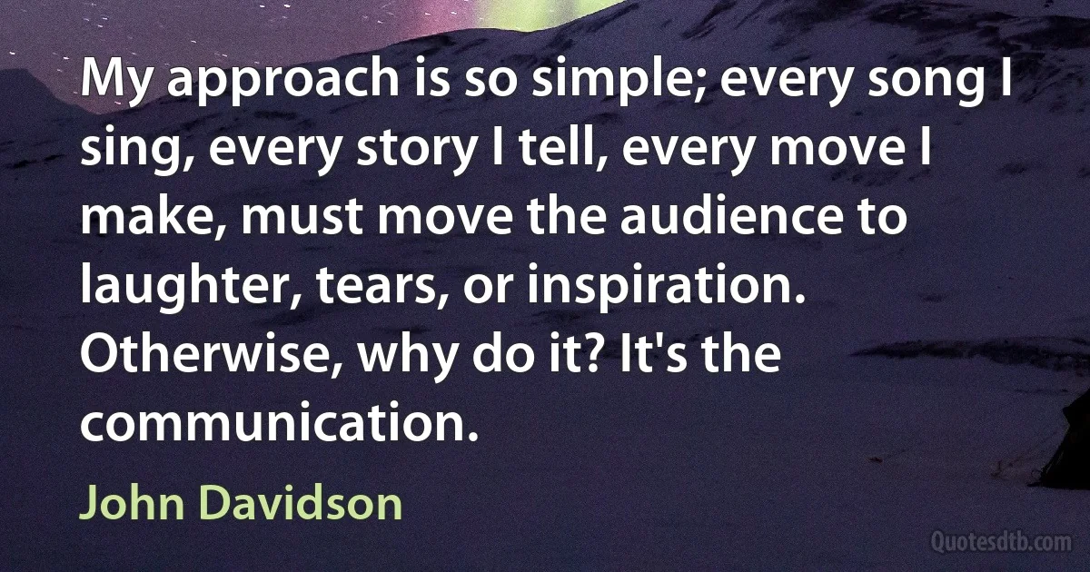 My approach is so simple; every song I sing, every story I tell, every move I make, must move the audience to laughter, tears, or inspiration. Otherwise, why do it? It's the communication. (John Davidson)