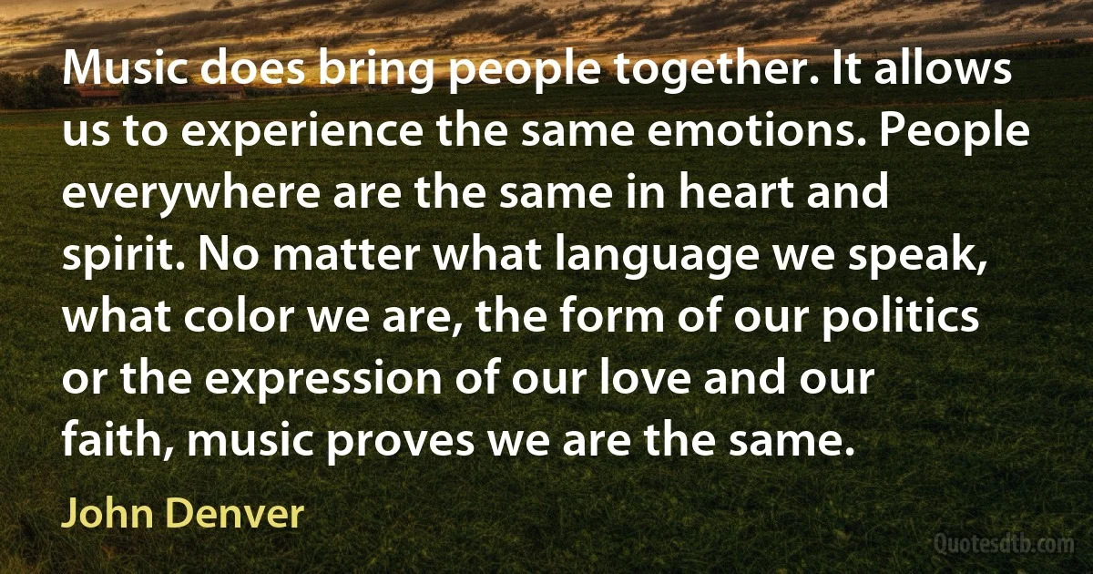 Music does bring people together. It allows us to experience the same emotions. People everywhere are the same in heart and spirit. No matter what language we speak, what color we are, the form of our politics or the expression of our love and our faith, music proves we are the same. (John Denver)