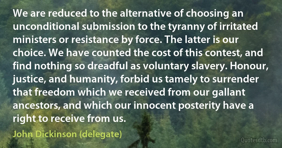 We are reduced to the alternative of choosing an unconditional submission to the tyranny of irritated ministers or resistance by force. The latter is our choice. We have counted the cost of this contest, and find nothing so dreadful as voluntary slavery. Honour, justice, and humanity, forbid us tamely to surrender that freedom which we received from our gallant ancestors, and which our innocent posterity have a right to receive from us. (John Dickinson (delegate))