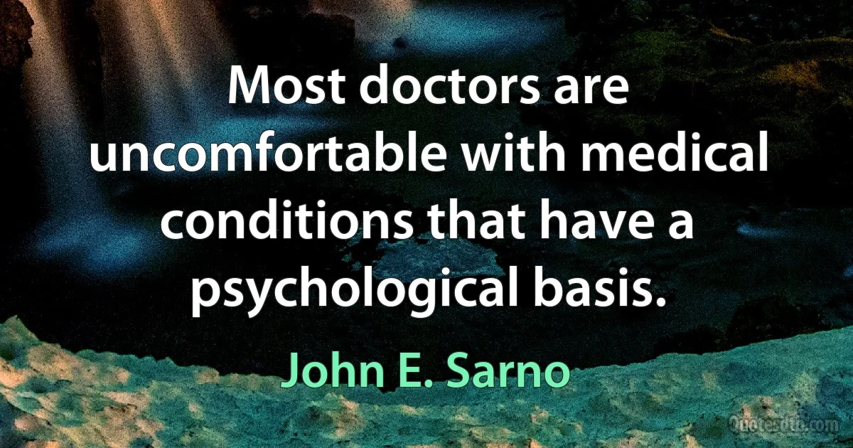 Most doctors are uncomfortable with medical conditions that have a psychological basis. (John E. Sarno)