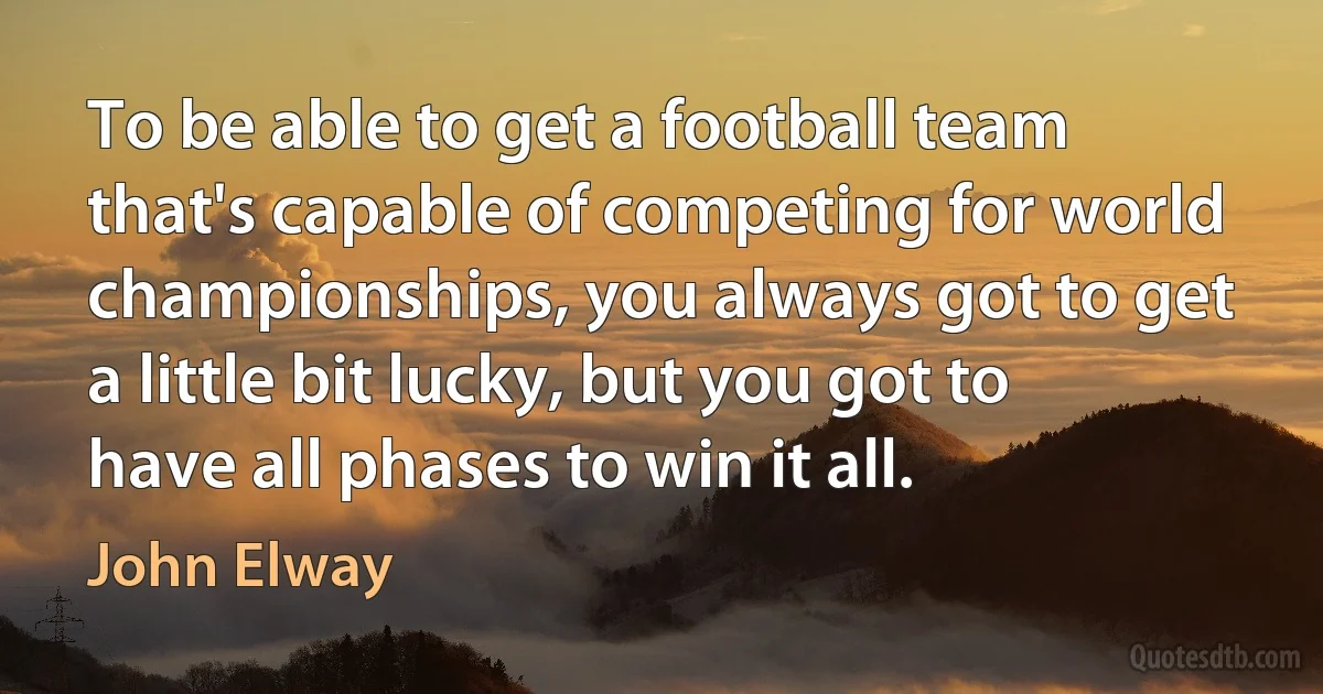 To be able to get a football team that's capable of competing for world championships, you always got to get a little bit lucky, but you got to have all phases to win it all. (John Elway)