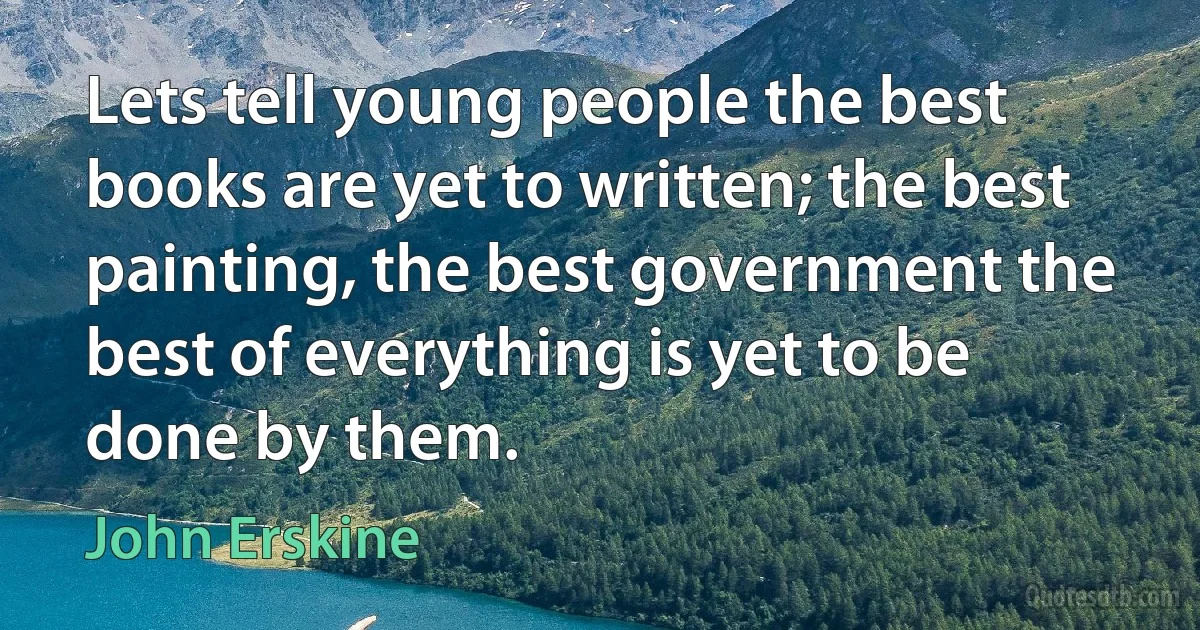 Lets tell young people the best books are yet to written; the best painting, the best government the best of everything is yet to be done by them. (John Erskine)