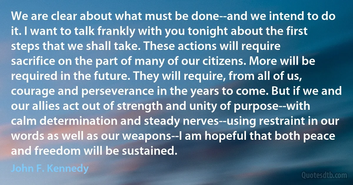 We are clear about what must be done--and we intend to do it. I want to talk frankly with you tonight about the first steps that we shall take. These actions will require sacrifice on the part of many of our citizens. More will be required in the future. They will require, from all of us, courage and perseverance in the years to come. But if we and our allies act out of strength and unity of purpose--with calm determination and steady nerves--using restraint in our words as well as our weapons--I am hopeful that both peace and freedom will be sustained. (John F. Kennedy)