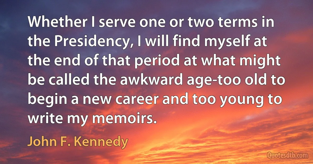 Whether I serve one or two terms in the Presidency, I will find myself at the end of that period at what might be called the awkward age-too old to begin a new career and too young to write my memoirs. (John F. Kennedy)