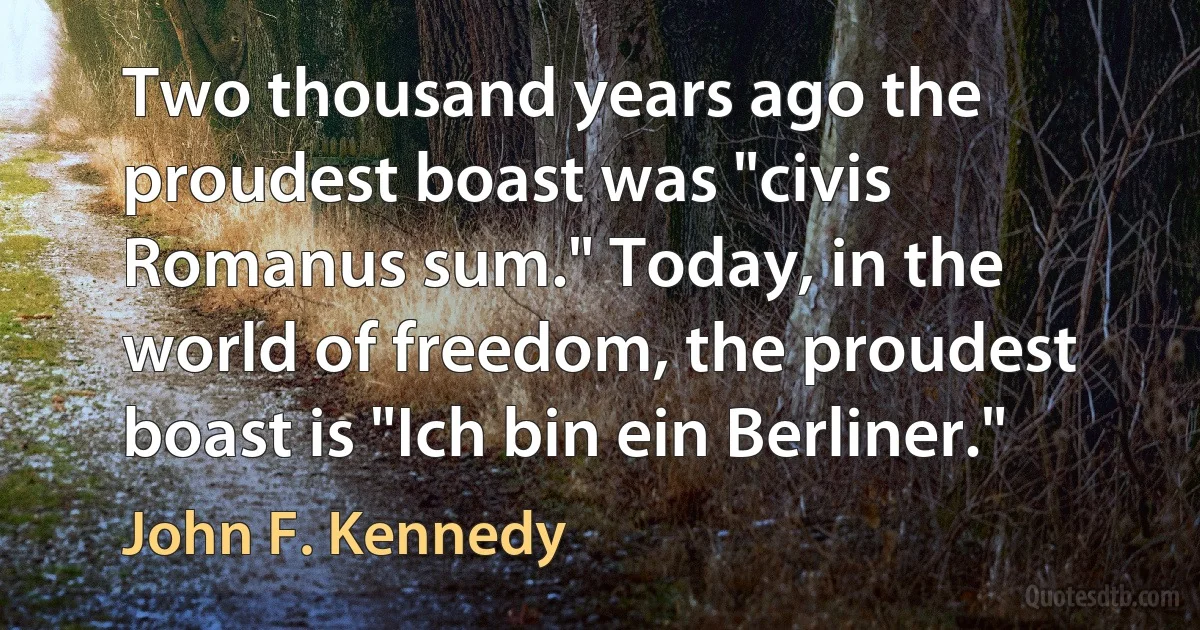 Two thousand years ago the proudest boast was "civis Romanus sum." Today, in the world of freedom, the proudest boast is "Ich bin ein Berliner." (John F. Kennedy)