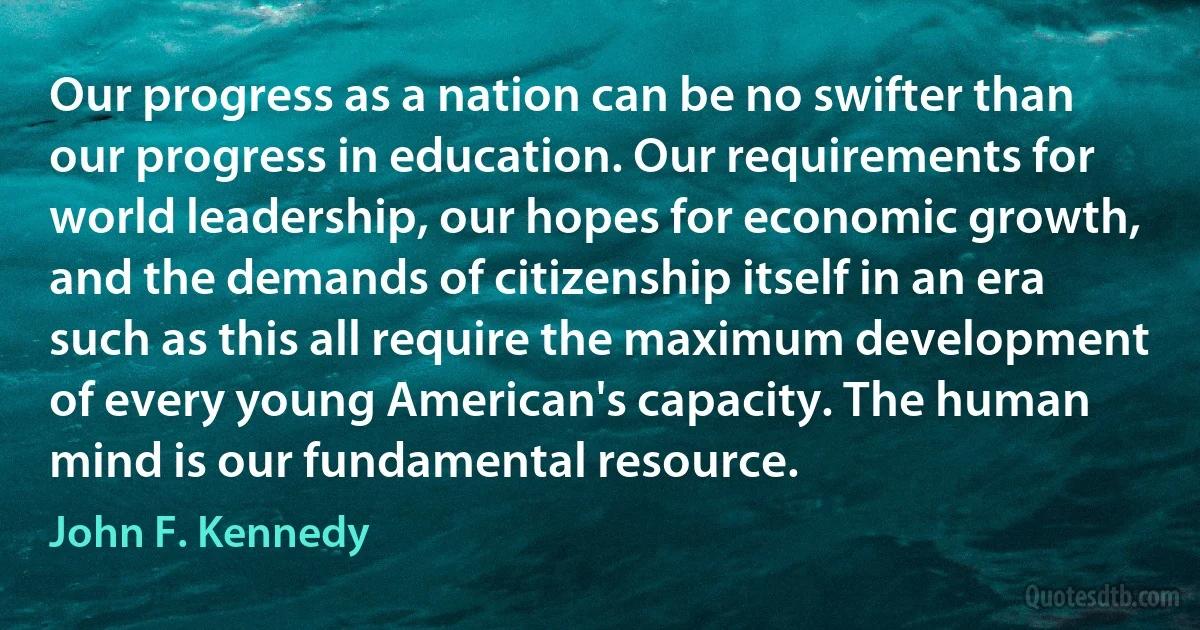 Our progress as a nation can be no swifter than our progress in education. Our requirements for world leadership, our hopes for economic growth, and the demands of citizenship itself in an era such as this all require the maximum development of every young American's capacity. The human mind is our fundamental resource. (John F. Kennedy)