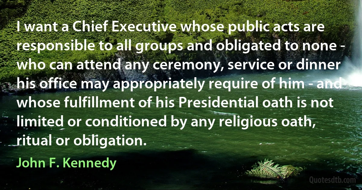 I want a Chief Executive whose public acts are responsible to all groups and obligated to none - who can attend any ceremony, service or dinner his office may appropriately require of him - and whose fulfillment of his Presidential oath is not limited or conditioned by any religious oath, ritual or obligation. (John F. Kennedy)