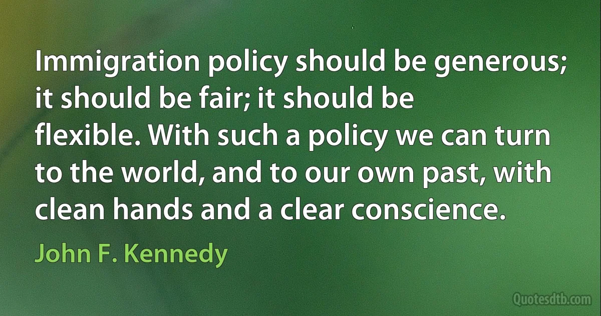 Immigration policy should be generous; it should be fair; it should be flexible. With such a policy we can turn to the world, and to our own past, with clean hands and a clear conscience. (John F. Kennedy)