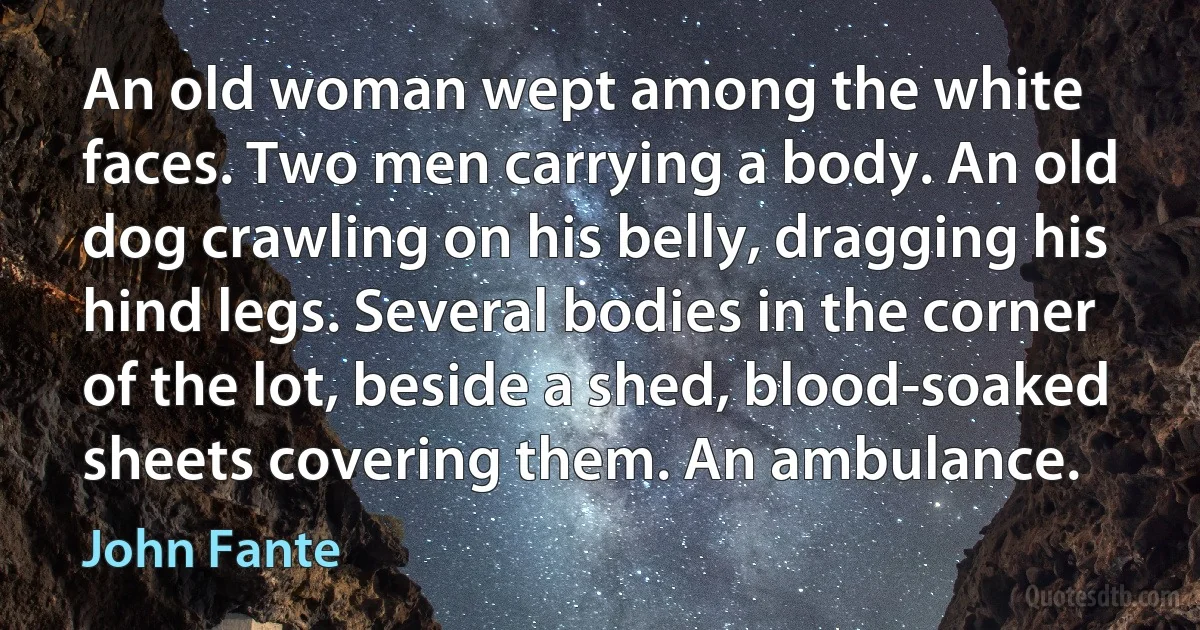 An old woman wept among the white faces. Two men carrying a body. An old dog crawling on his belly, dragging his hind legs. Several bodies in the corner of the lot, beside a shed, blood-soaked sheets covering them. An ambulance. (John Fante)