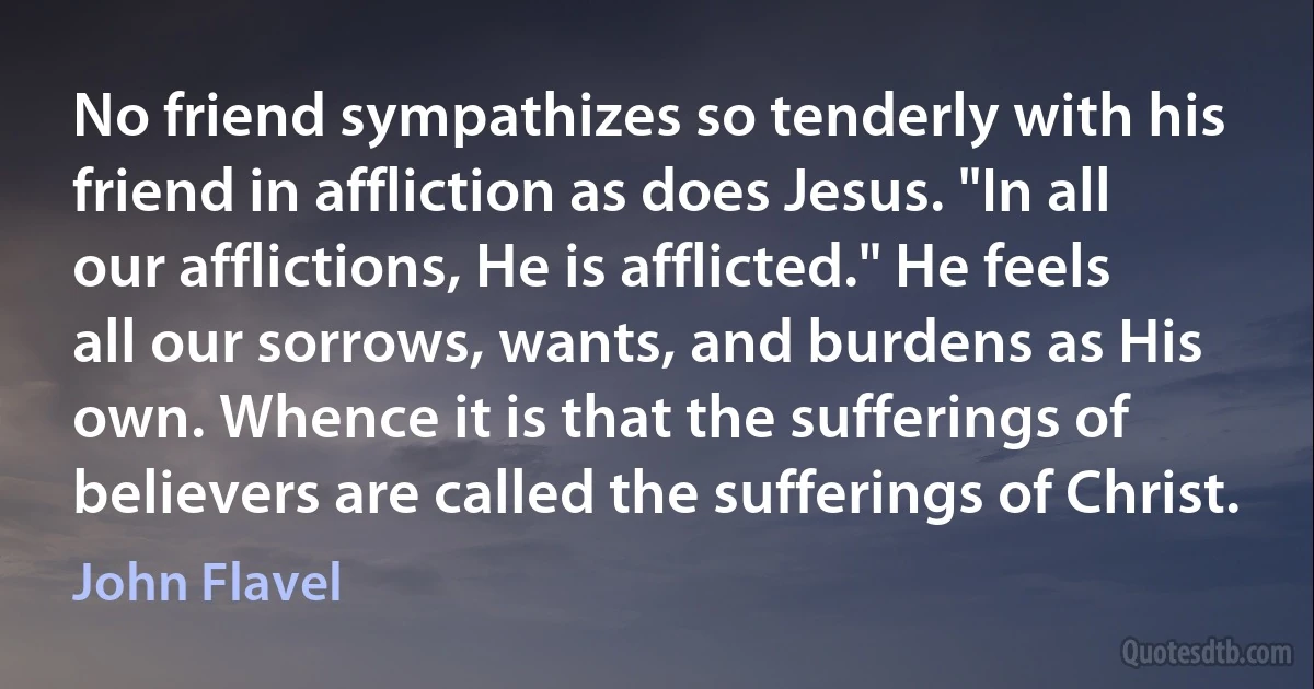 No friend sympathizes so tenderly with his friend in affliction as does Jesus. "In all our afflictions, He is afflicted." He feels all our sorrows, wants, and burdens as His own. Whence it is that the sufferings of believers are called the sufferings of Christ. (John Flavel)