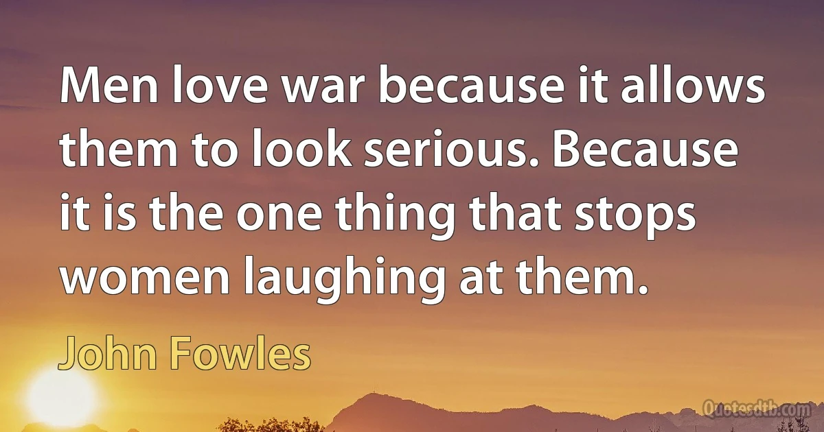 Men love war because it allows them to look serious. Because it is the one thing that stops women laughing at them. (John Fowles)