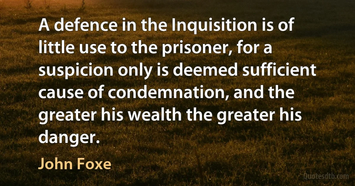 A defence in the Inquisition is of little use to the prisoner, for a suspicion only is deemed sufficient cause of condemnation, and the greater his wealth the greater his danger. (John Foxe)