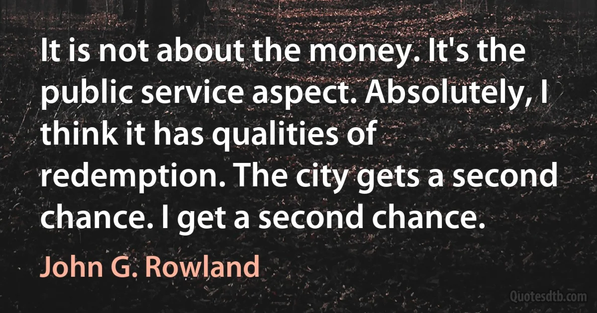 It is not about the money. It's the public service aspect. Absolutely, I think it has qualities of redemption. The city gets a second chance. I get a second chance. (John G. Rowland)