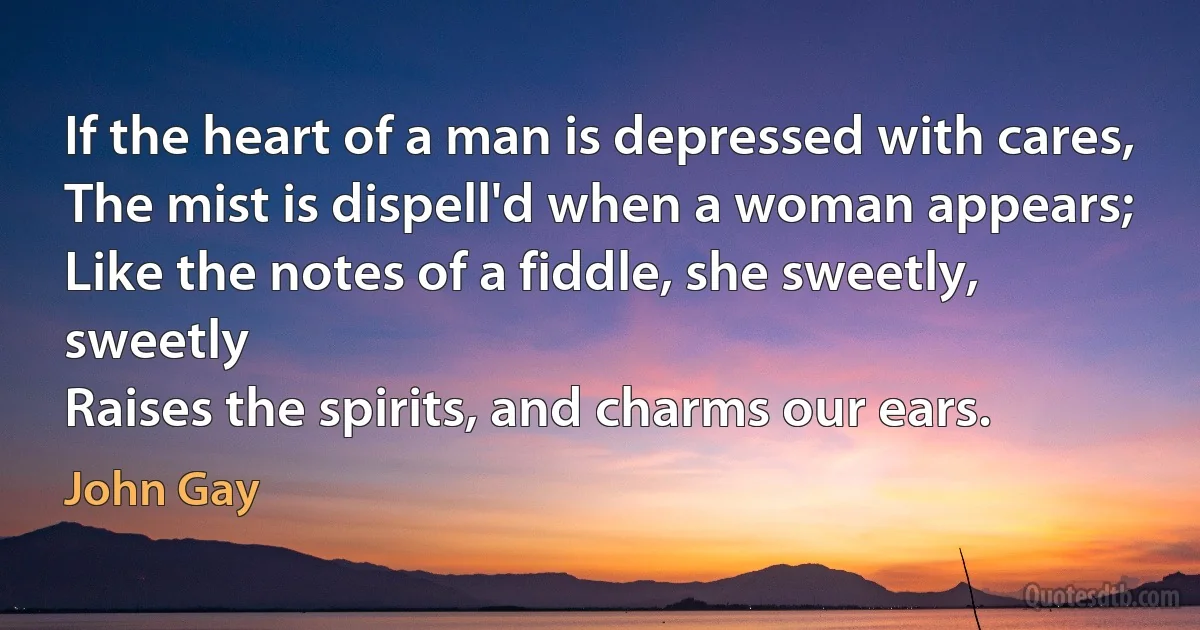 If the heart of a man is depressed with cares,
The mist is dispell'd when a woman appears;
Like the notes of a fiddle, she sweetly, sweetly
Raises the spirits, and charms our ears. (John Gay)