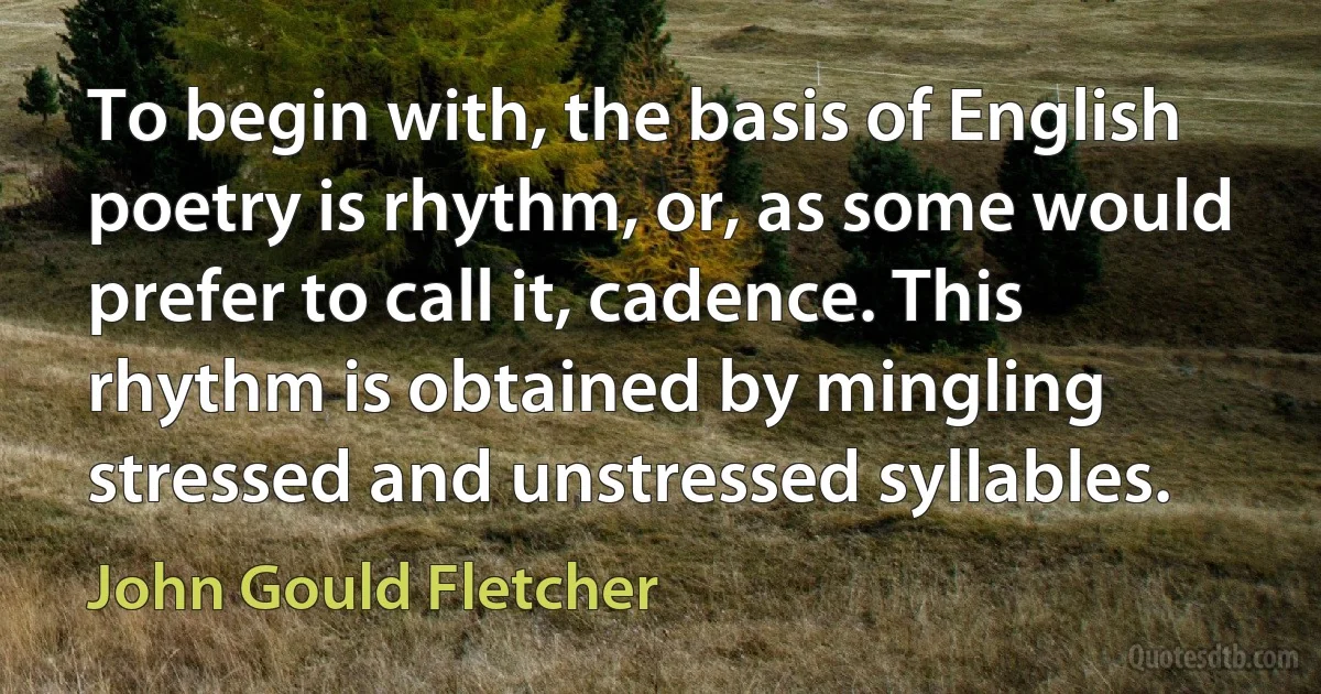 To begin with, the basis of English poetry is rhythm, or, as some would prefer to call it, cadence. This rhythm is obtained by mingling stressed and unstressed syllables. (John Gould Fletcher)