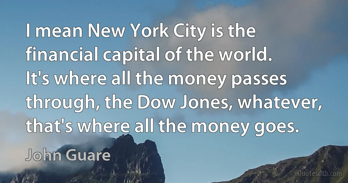 I mean New York City is the financial capital of the world. It's where all the money passes through, the Dow Jones, whatever, that's where all the money goes. (John Guare)