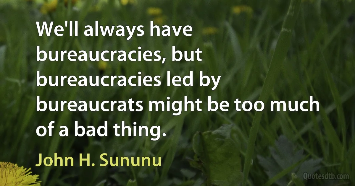 We'll always have bureaucracies, but bureaucracies led by bureaucrats might be too much of a bad thing. (John H. Sununu)