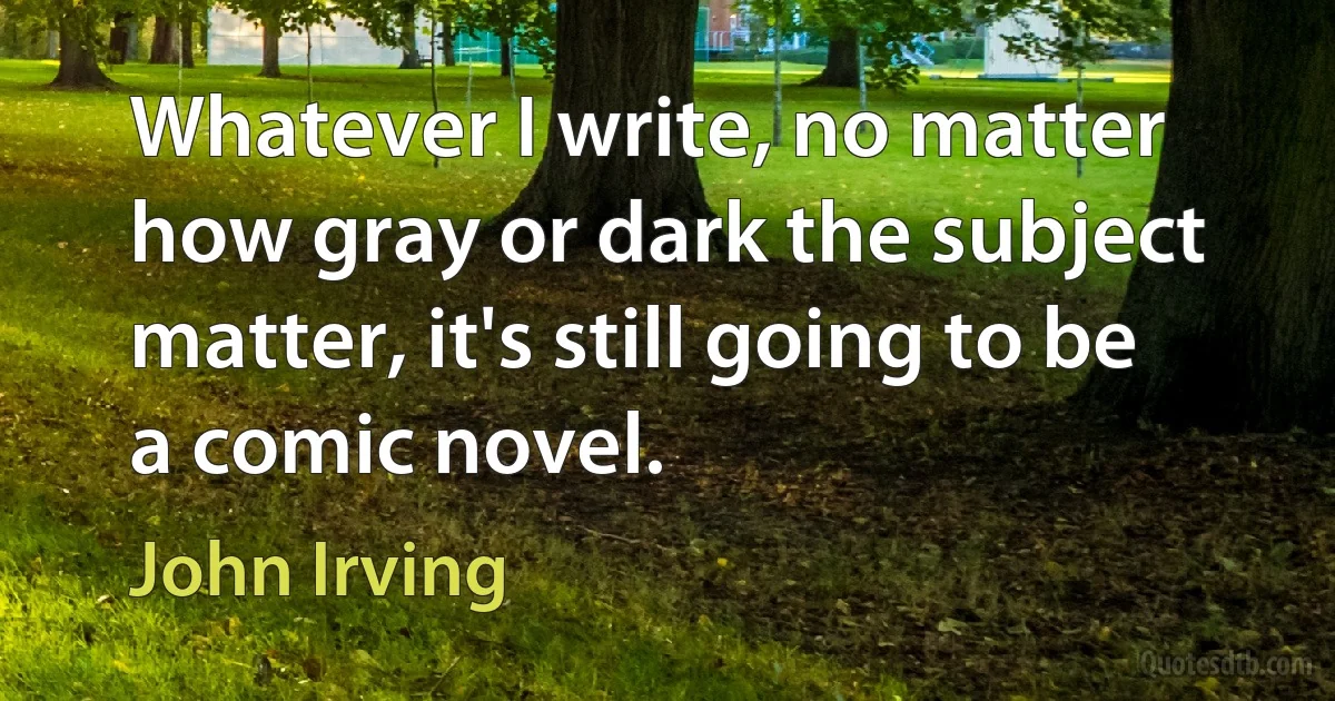 Whatever I write, no matter how gray or dark the subject matter, it's still going to be a comic novel. (John Irving)