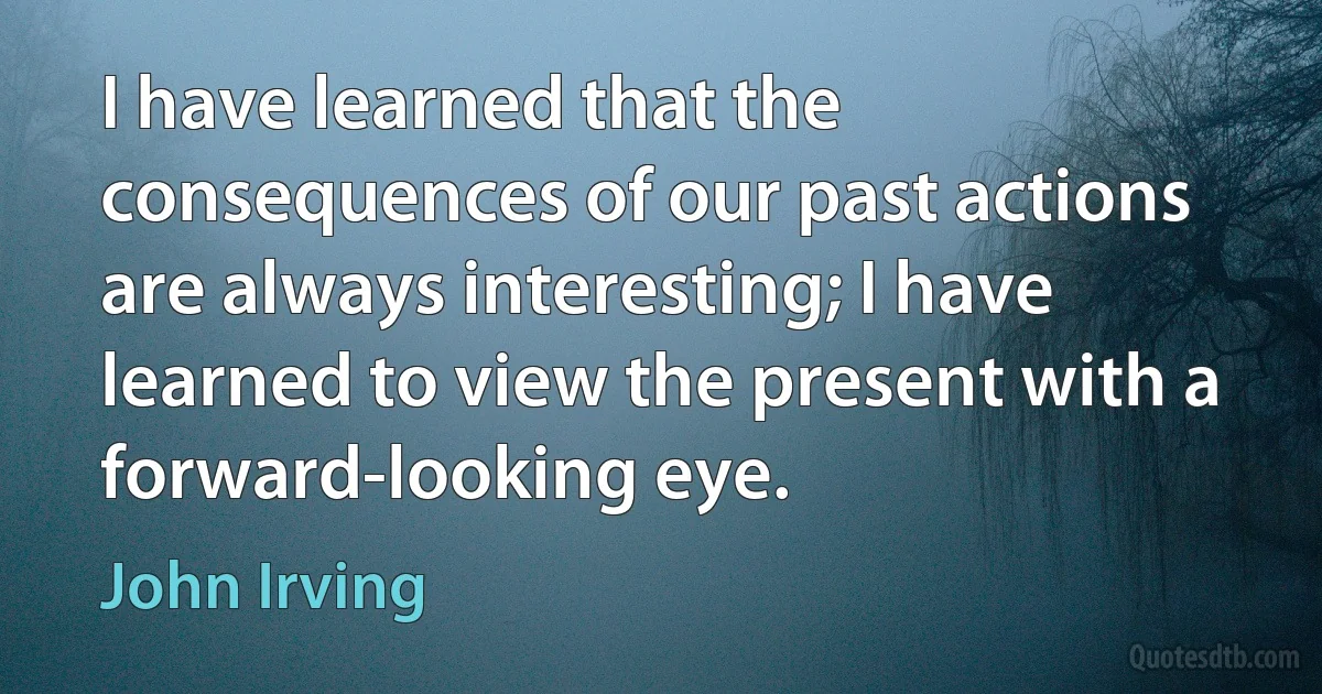 I have learned that the consequences of our past actions are always interesting; I have learned to view the present with a forward-looking eye. (John Irving)