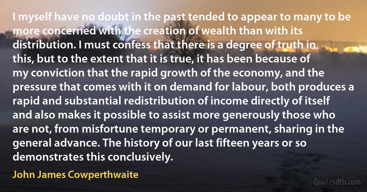 I myself have no doubt in the past tended to appear to many to be more concerned with the creation of wealth than with its distribution. I must confess that there is a degree of truth in this, but to the extent that it is true, it has been because of my conviction that the rapid growth of the economy, and the pressure that comes with it on demand for labour, both produces a rapid and substantial redistribution of income directly of itself and also makes it possible to assist more generously those who are not, from misfortune temporary or permanent, sharing in the general advance. The history of our last fifteen years or so demonstrates this conclusively. (John James Cowperthwaite)