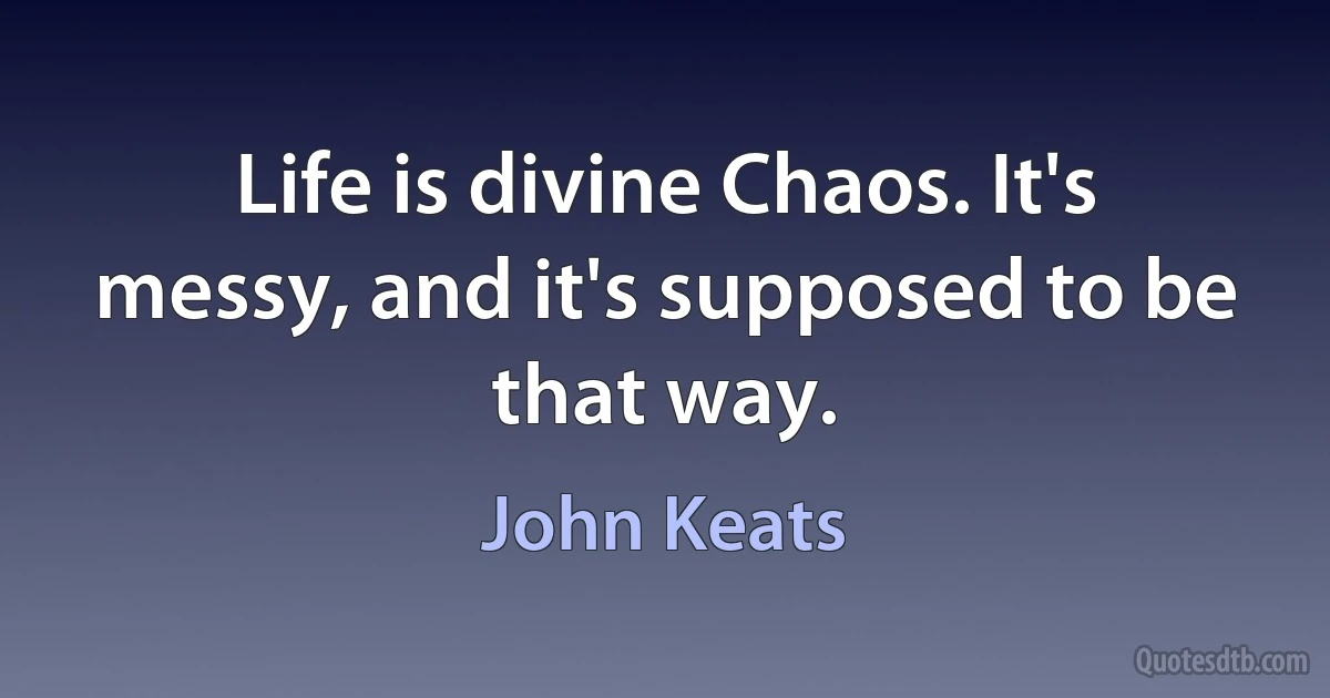 Life is divine Chaos. It's messy, and it's supposed to be that way. (John Keats)