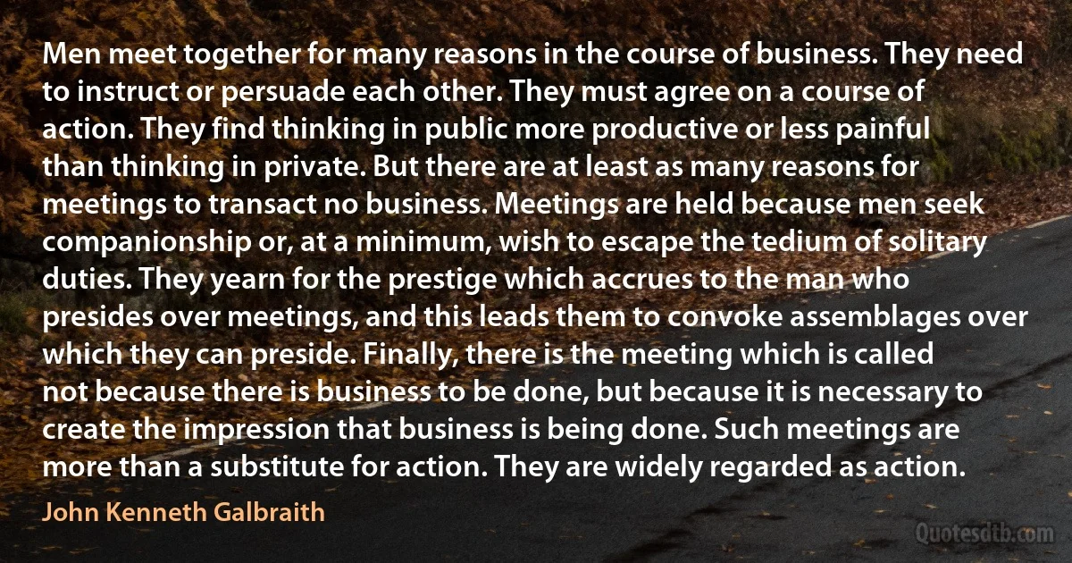 Men meet together for many reasons in the course of business. They need to instruct or persuade each other. They must agree on a course of action. They find thinking in public more productive or less painful than thinking in private. But there are at least as many reasons for meetings to transact no business. Meetings are held because men seek companionship or, at a minimum, wish to escape the tedium of solitary duties. They yearn for the prestige which accrues to the man who presides over meetings, and this leads them to convoke assemblages over which they can preside. Finally, there is the meeting which is called not because there is business to be done, but because it is necessary to create the impression that business is being done. Such meetings are more than a substitute for action. They are widely regarded as action. (John Kenneth Galbraith)