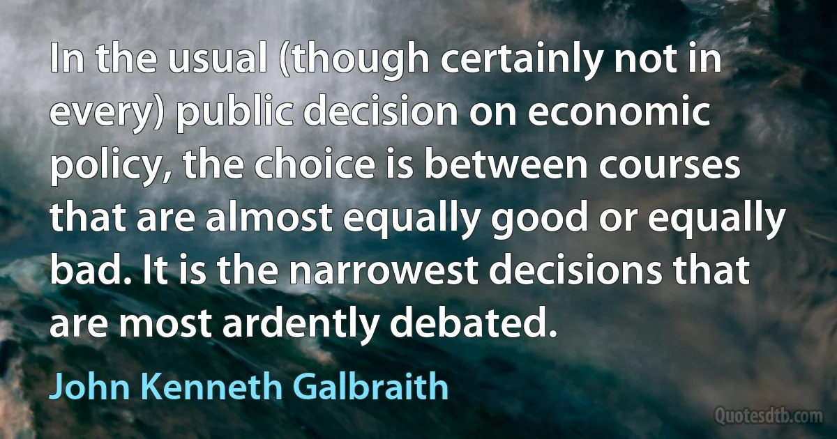 In the usual (though certainly not in every) public decision on economic policy, the choice is between courses that are almost equally good or equally bad. It is the narrowest decisions that are most ardently debated. (John Kenneth Galbraith)