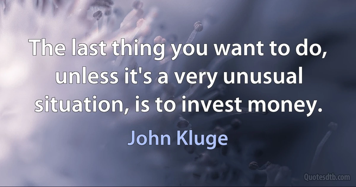 The last thing you want to do, unless it's a very unusual situation, is to invest money. (John Kluge)