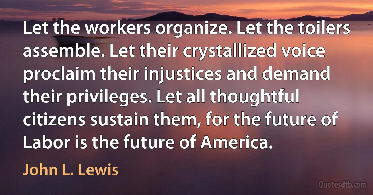 Let the workers organize. Let the toilers assemble. Let their crystallized voice proclaim their injustices and demand their privileges. Let all thoughtful citizens sustain them, for the future of Labor is the future of America. (John L. Lewis)