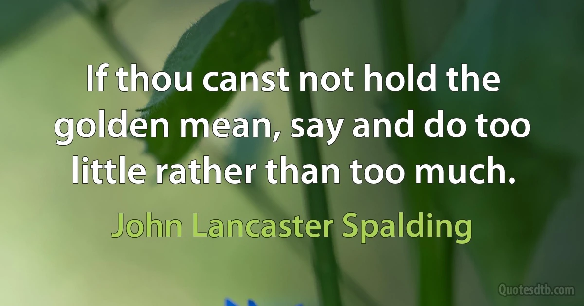 If thou canst not hold the golden mean, say and do too little rather than too much. (John Lancaster Spalding)