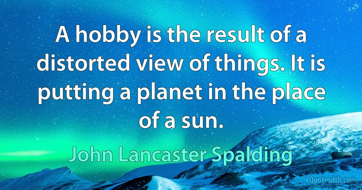 A hobby is the result of a distorted view of things. It is putting a planet in the place of a sun. (John Lancaster Spalding)