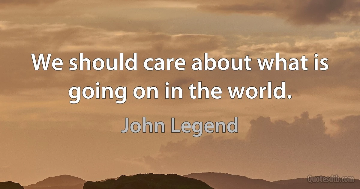 We should care about what is going on in the world. (John Legend)