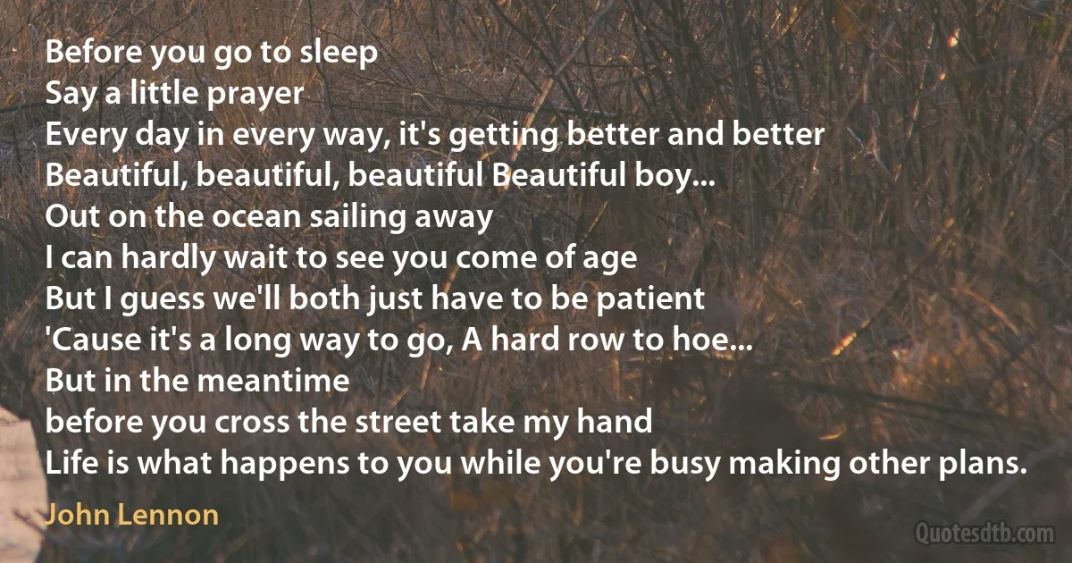 Before you go to sleep
Say a little prayer
Every day in every way, it's getting better and better
Beautiful, beautiful, beautiful Beautiful boy...
Out on the ocean sailing away
I can hardly wait to see you come of age
But I guess we'll both just have to be patient
'Cause it's a long way to go, A hard row to hoe...
But in the meantime
before you cross the street take my hand
Life is what happens to you while you're busy making other plans. (John Lennon)