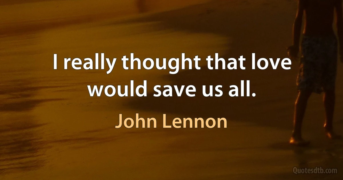 I really thought that love would save us all. (John Lennon)