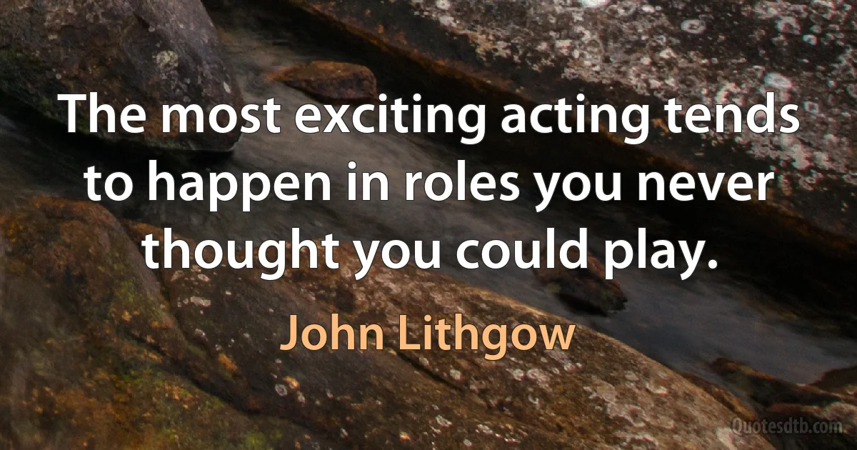 The most exciting acting tends to happen in roles you never thought you could play. (John Lithgow)