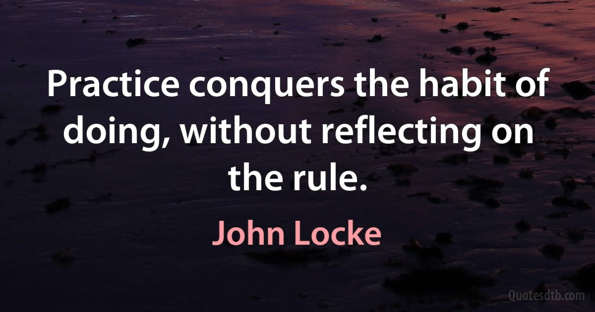 Practice conquers the habit of doing, without reflecting on the rule. (John Locke)