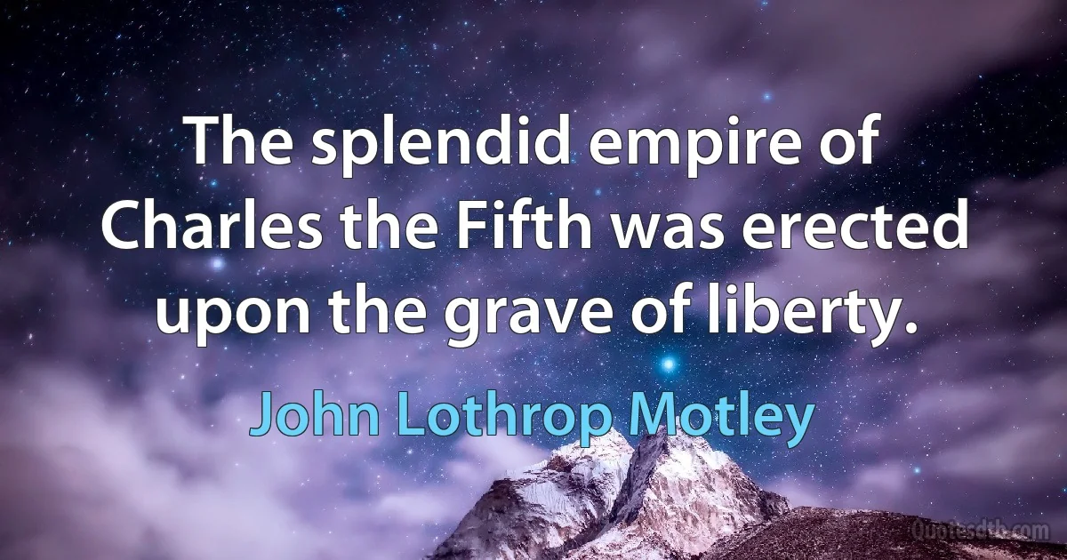 The splendid empire of Charles the Fifth was erected upon the grave of liberty. (John Lothrop Motley)