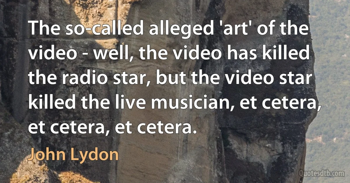 The so-called alleged 'art' of the video - well, the video has killed the radio star, but the video star killed the live musician, et cetera, et cetera, et cetera. (John Lydon)