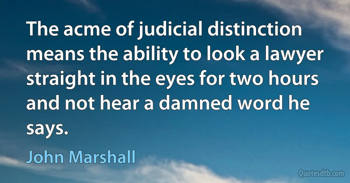 The acme of judicial distinction means the ability to look a lawyer straight in the eyes for two hours and not hear a damned word he says. (John Marshall)