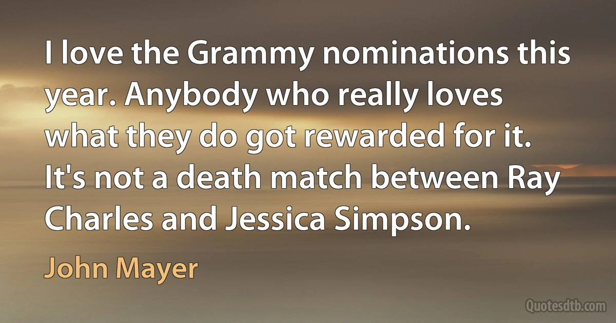 I love the Grammy nominations this year. Anybody who really loves what they do got rewarded for it. It's not a death match between Ray Charles and Jessica Simpson. (John Mayer)