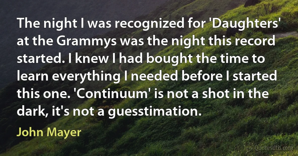 The night I was recognized for 'Daughters' at the Grammys was the night this record started. I knew I had bought the time to learn everything I needed before I started this one. 'Continuum' is not a shot in the dark, it's not a guesstimation. (John Mayer)