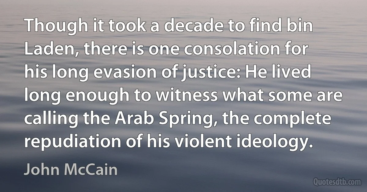 Though it took a decade to find bin Laden, there is one consolation for his long evasion of justice: He lived long enough to witness what some are calling the Arab Spring, the complete repudiation of his violent ideology. (John McCain)