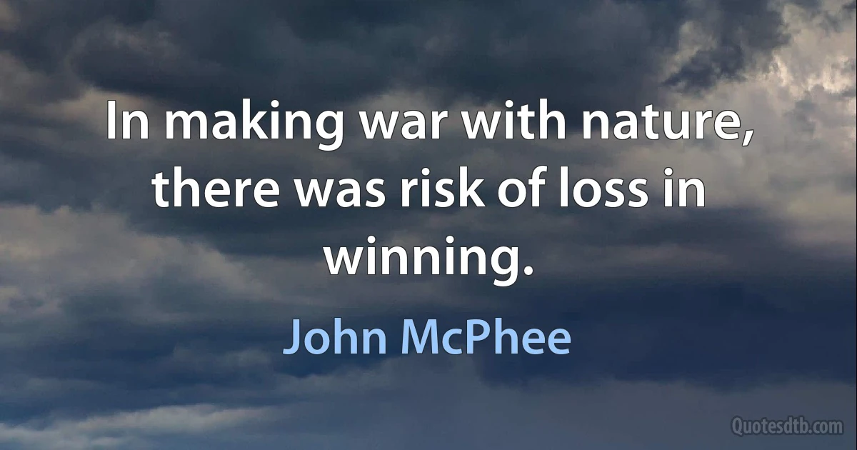 In making war with nature, there was risk of loss in winning. (John McPhee)