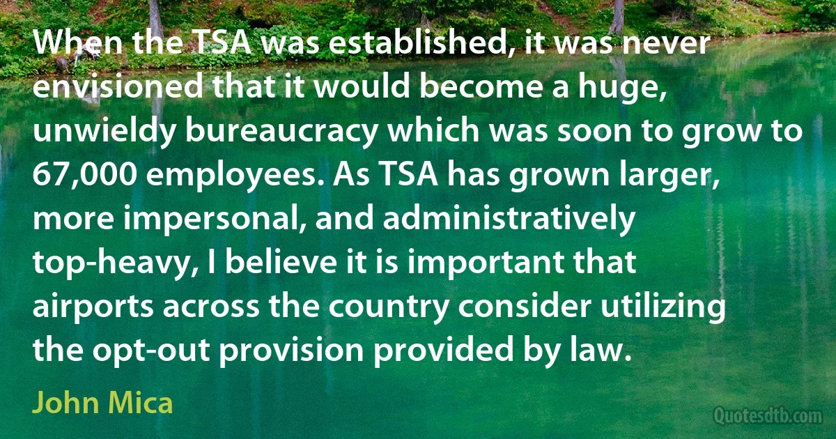 When the TSA was established, it was never envisioned that it would become a huge, unwieldy bureaucracy which was soon to grow to 67,000 employees. As TSA has grown larger, more impersonal, and administratively top-heavy, I believe it is important that airports across the country consider utilizing the opt-out provision provided by law. (John Mica)