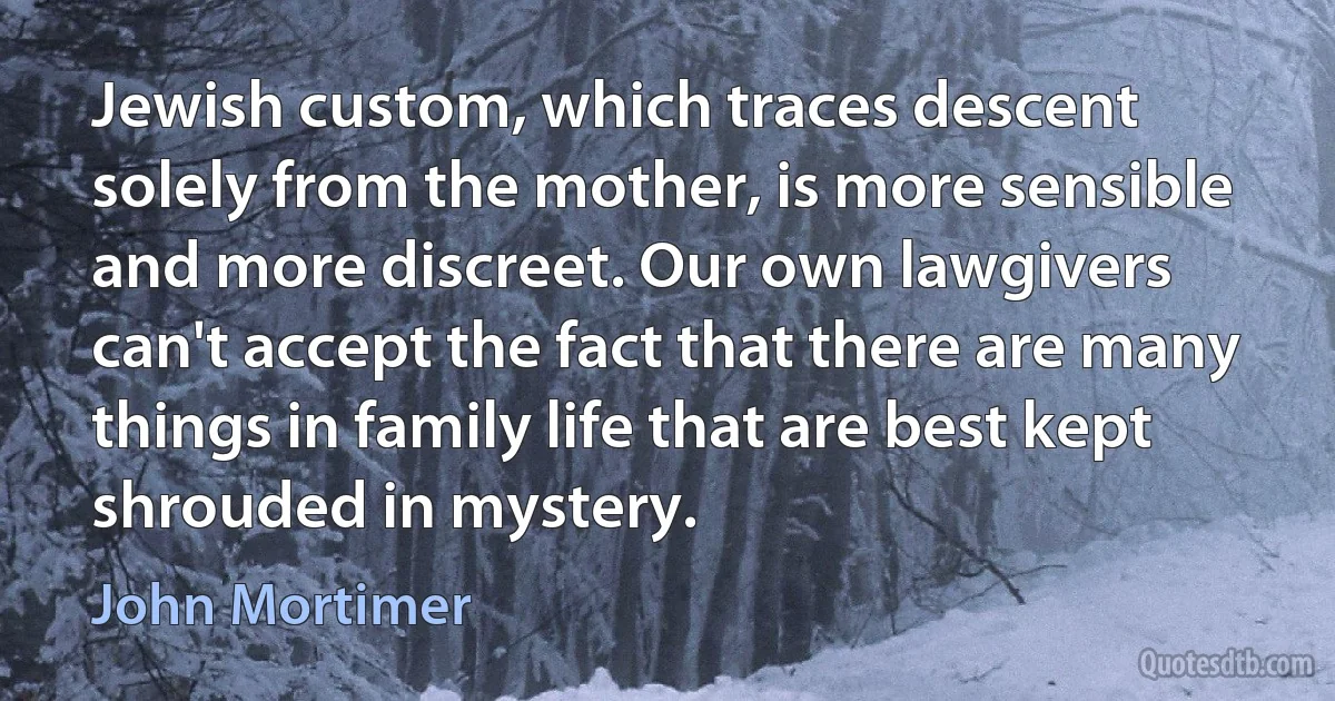 Jewish custom, which traces descent solely from the mother, is more sensible and more discreet. Our own lawgivers can't accept the fact that there are many things in family life that are best kept shrouded in mystery. (John Mortimer)