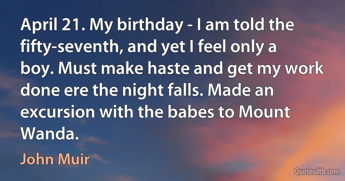 April 21. My birthday - I am told the fifty-seventh, and yet I feel only a boy. Must make haste and get my work done ere the night falls. Made an excursion with the babes to Mount Wanda. (John Muir)