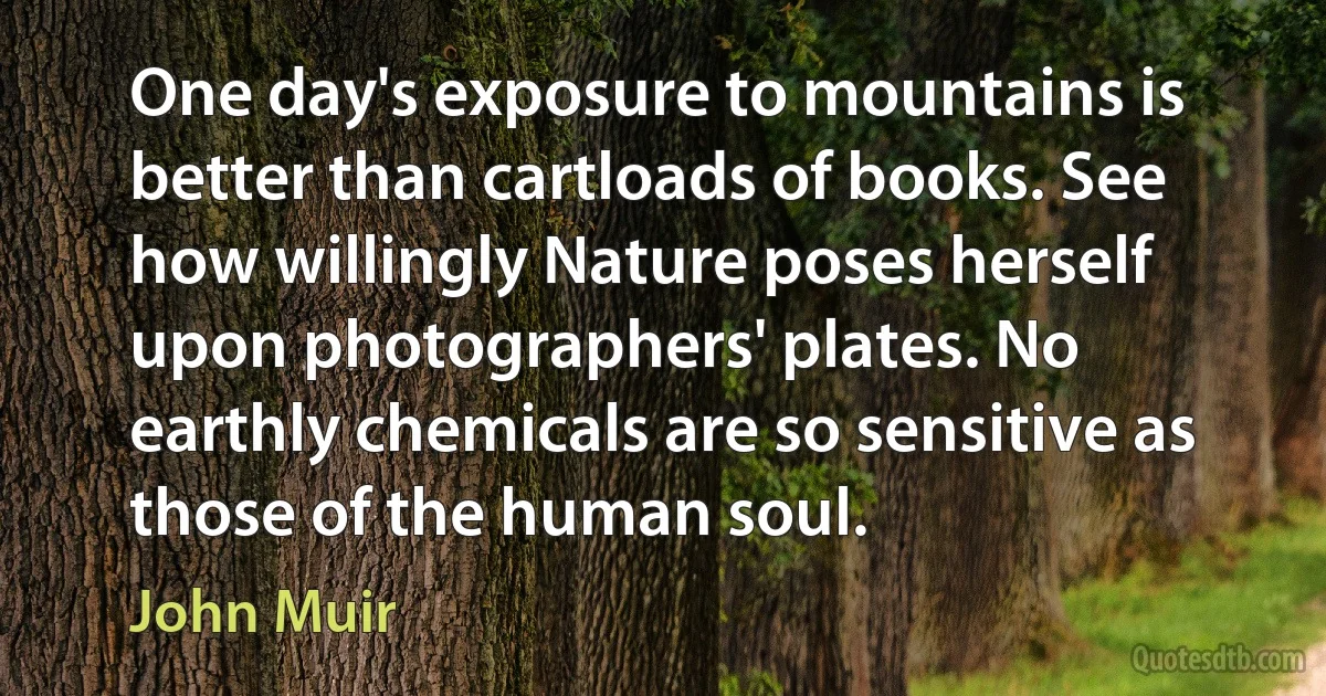 One day's exposure to mountains is better than cartloads of books. See how willingly Nature poses herself upon photographers' plates. No earthly chemicals are so sensitive as those of the human soul. (John Muir)