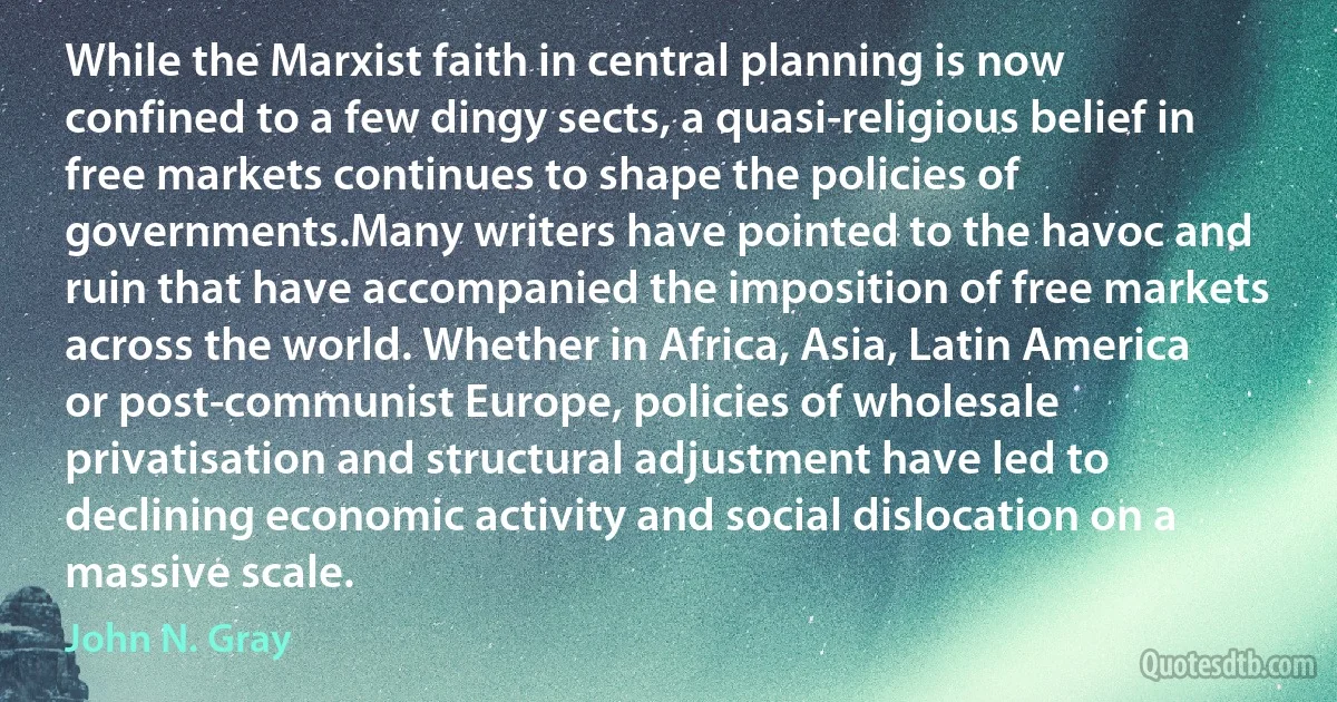 While the Marxist faith in central planning is now confined to a few dingy sects, a quasi-religious belief in free markets continues to shape the policies of governments.Many writers have pointed to the havoc and ruin that have accompanied the imposition of free markets across the world. Whether in Africa, Asia, Latin America or post-communist Europe, policies of wholesale privatisation and structural adjustment have led to declining economic activity and social dislocation on a massive scale. (John N. Gray)