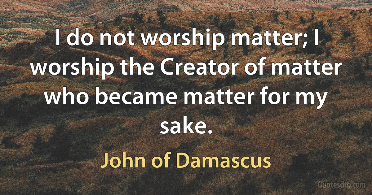 I do not worship matter; I worship the Creator of matter who became matter for my sake. (John of Damascus)