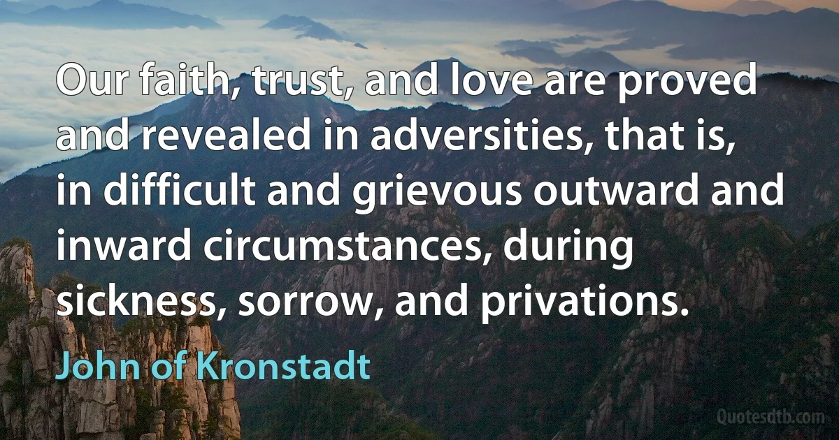 Our faith, trust, and love are proved and revealed in adversities, that is, in difficult and grievous outward and inward circumstances, during sickness, sorrow, and privations. (John of Kronstadt)